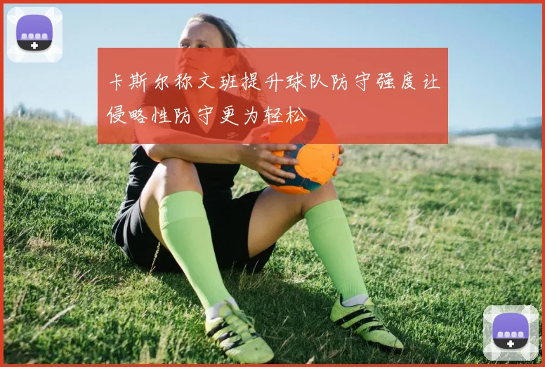 卡斯尔称文班提升球队防守强度让侵略性防守更为轻松
