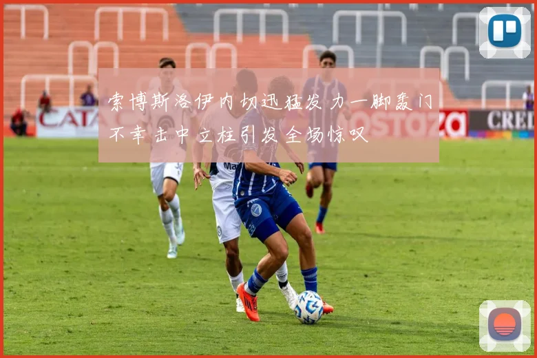 索博斯洛伊内切迅猛发力一脚轰门不幸击中立柱引发全场惊叹