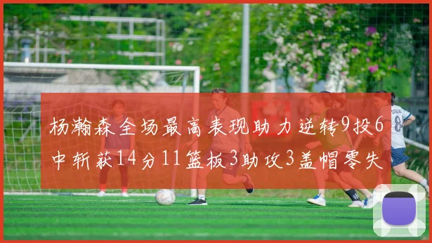 杨瀚森全场最高表现助力逆转9投6中斩获14分11篮板3助攻3盖帽零失误零犯规