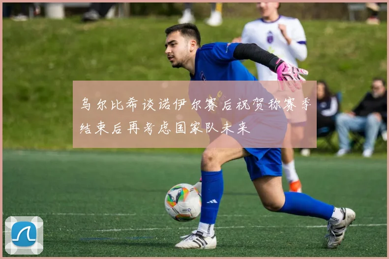 乌尔比希谈诺伊尔赛后祝贺称赛季结束后再考虑国家队未来