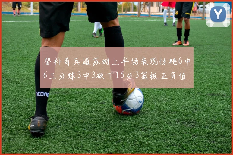 替补奇兵道苏姆上半场表现惊艳6中6三分球3中3砍下15分3篮板正负值高达18