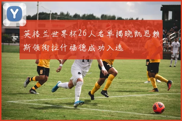 英格兰世界杯26人名单揭晓凯恩赖斯领衔拉什福德成功入选