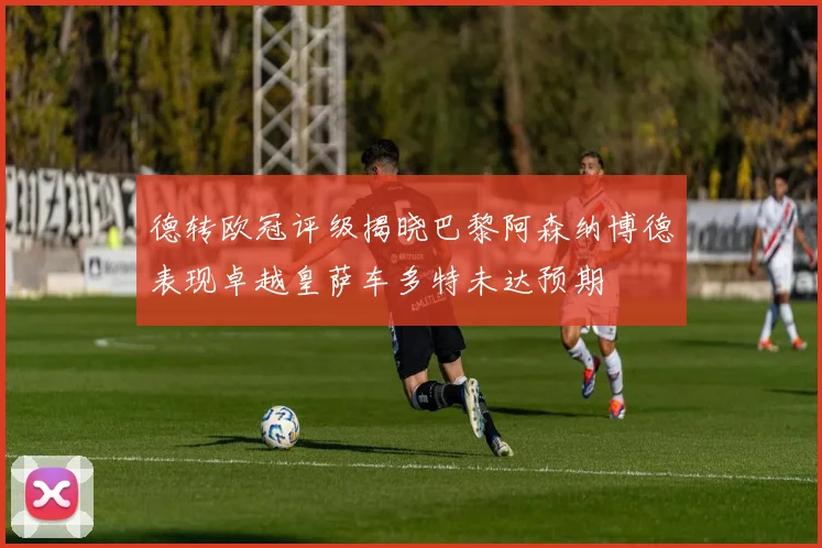 德转欧冠评级揭晓巴黎阿森纳博德表现卓越皇萨车多特未达预期