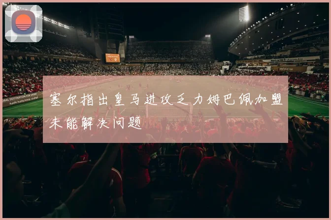 塞尔指出皇马进攻乏力姆巴佩加盟未能解决问题