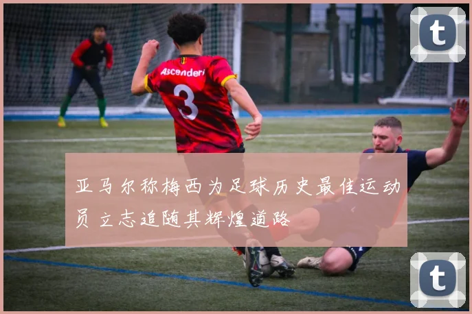 亚马尔称梅西为足球历史最佳运动员立志追随其辉煌道路