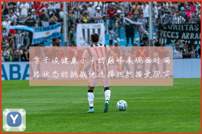 华子谈健康小卡的巅峰表现面对满格状态的挑战他选择坦然接受现实