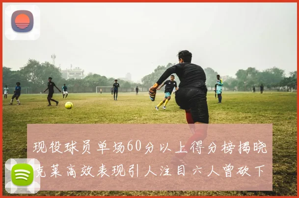 现役球员单场60分以上得分榜揭晓克莱高效表现引人注目六人曾砍下70分以上