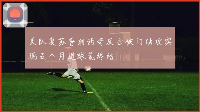 美队复苏普利西奇反击破门助攻实现五个月进球荒终结