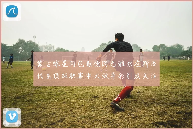 蒙古球星冈包勒德冈巴雅尔在斯洛伐克顶级联赛中大放异彩引发关注