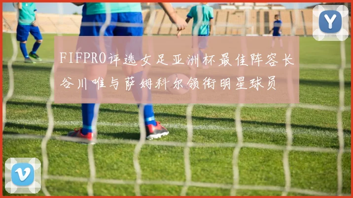 FIFPRO评选女足亚洲杯最佳阵容长谷川唯与萨姆科尔领衔明星球员
