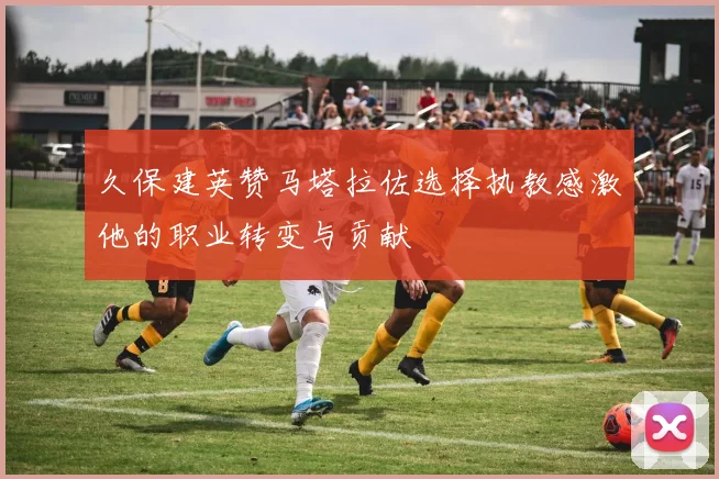 久保建英赞马塔拉佐选择执教感激他的职业转变与贡献