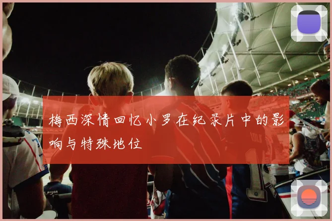 梅西深情回忆小罗在纪录片中的影响与特殊地位