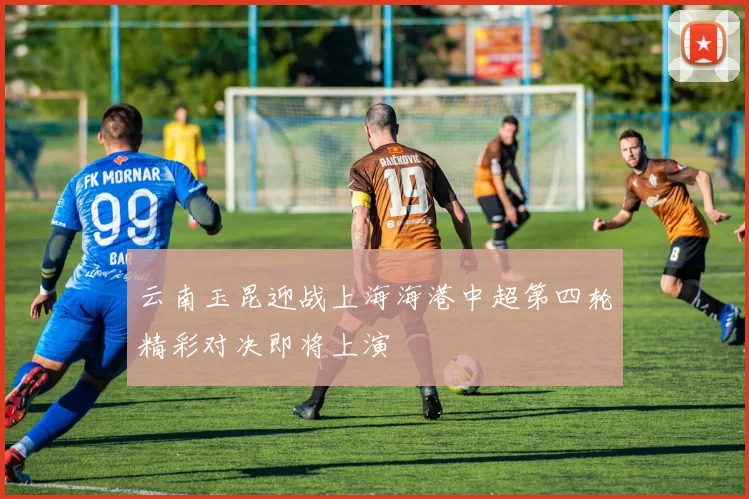 云南玉昆迎战上海海港中超第四轮精彩对决即将上演