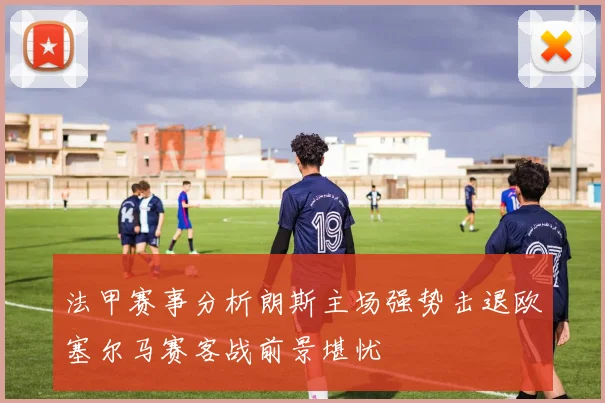法甲赛事分析朗斯主场强势击退欧塞尔马赛客战前景堪忧